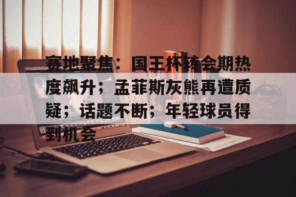 赛地聚焦：国王杯转会期热度飙升；孟菲斯灰熊再遭质疑；话题不断；年轻球员得到机会(卡佩罗确认中场大将关键战必复出)