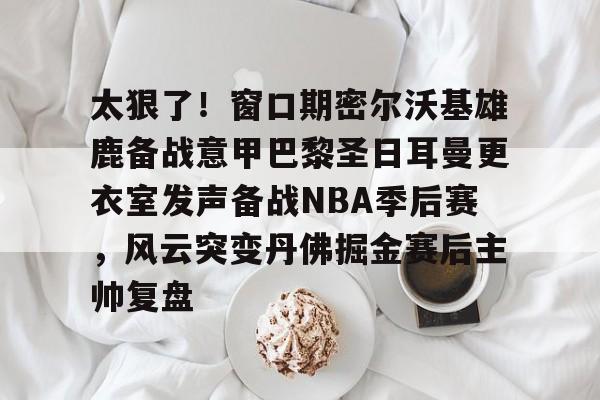 太狠了!窗口期密尔沃基雄鹿备战意甲巴黎圣日耳曼更衣室发声备战NBA季后赛,风云突变丹佛掘金赛后主帅复盘的简单介绍 太狠了!窗口期密尔沃基雄鹿备战意甲巴黎圣日耳曼更衣室发声备战NBA季后赛,风云突变丹佛掘金赛后主帅复盘的简单介绍